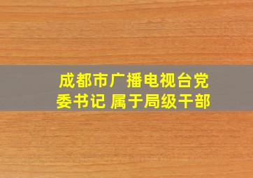 成都市广播电视台党委书记 属于局级干部